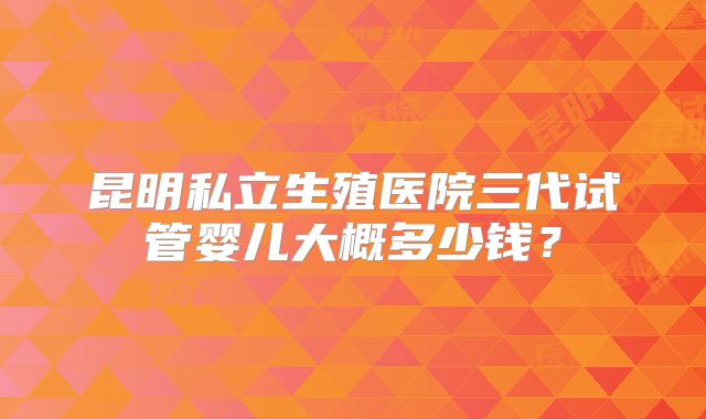 昆明私立生殖医院三代试管婴儿大概多少钱？