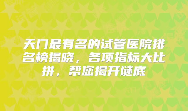天门最有名的试管医院排名榜揭晓,各项指标大比拼,帮您揭开谜底