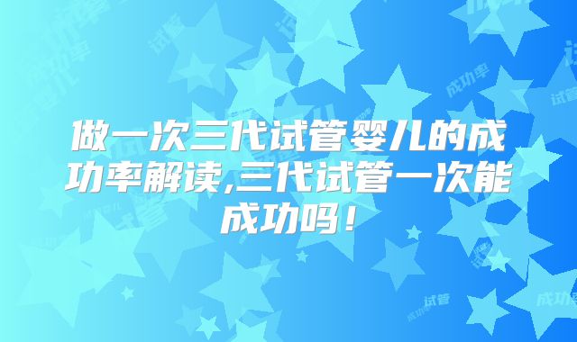 做一次三代试管婴儿的成功率解读,三代试管一次能成功吗！