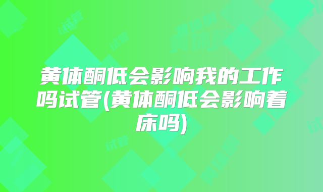 黄体酮低会影响我的工作吗试管(黄体酮低会影响着床吗)
