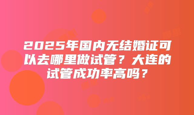 2025年国内无结婚证可以去哪里做试管？大连的试管成功率高吗？
