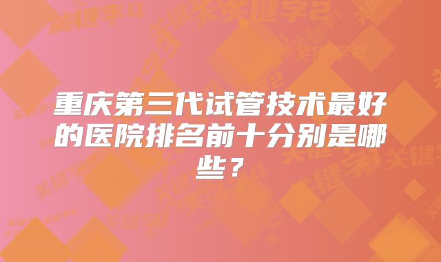 重庆第三代试管技术最好的医院排名前十分别是哪些？