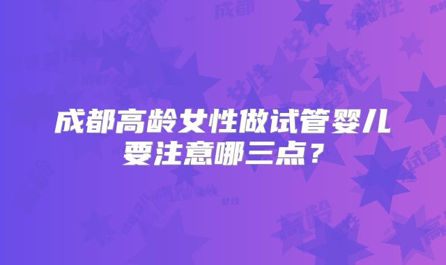 成都高龄女性做试管婴儿要注意哪三点?