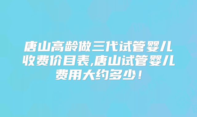 唐山高龄做三代试管婴儿收费价目表,唐山试管婴儿费用大约多少!