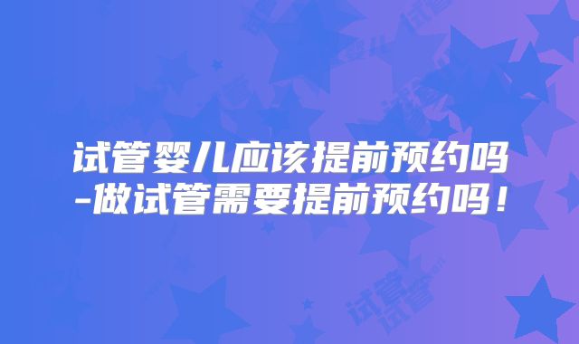 试管婴儿应该提前预约吗-做试管需要提前预约吗！