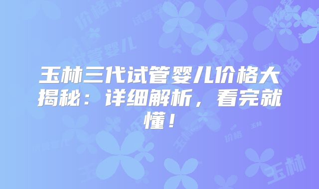 玉林三代试管婴儿价格大揭秘：详细解析，看完就懂！