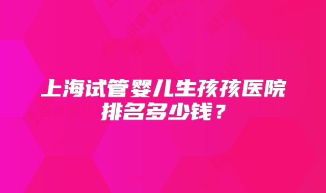 上海试管婴儿生孩孩医院排名多少钱？