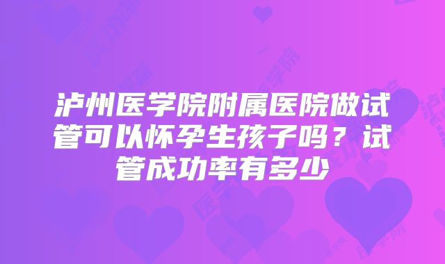 泸州医学院附属医院做试管可以怀孕生孩子吗？试管成功率有多少