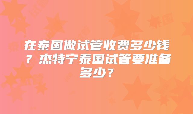 在泰国做试管收费多少钱？杰特宁泰国试管要准备多少？