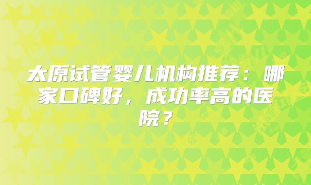 太原试管婴儿机构推荐:哪家口碑好,成功率高的医院?