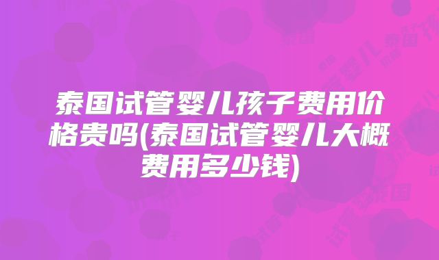 泰国试管婴儿孩子费用价格贵吗(泰国试管婴儿大概费用多少钱)