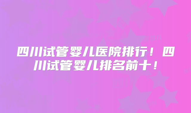 四川试管婴儿医院排行！四川试管婴儿排名前十！