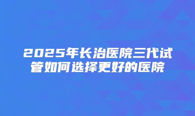 2025年长治医院三代试管如何选择更好的医院