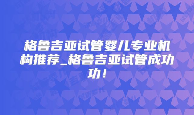 格鲁吉亚试管婴儿专业机构推荐_格鲁吉亚试管成功功!