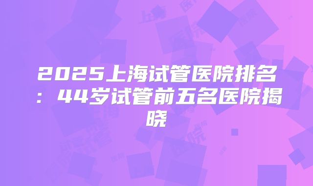 2025上海试管医院排名：44岁试管前五名医院揭晓