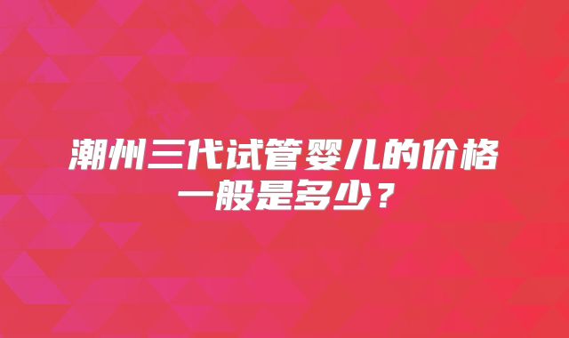 潮州三代试管婴儿的价格一般是多少？