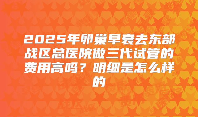 2025年卵巢早衰去东部战区总医院做三代试管的费用高吗?明细是怎么样的
