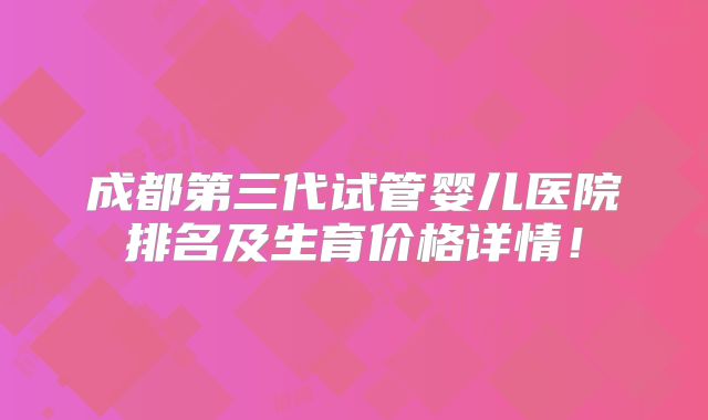 成都第三代试管婴儿医院排名及生育价格详情！