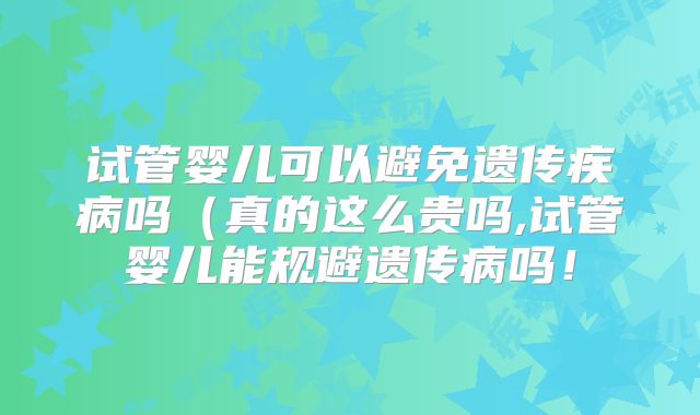 试管婴儿可以避免遗传疾病吗（真的这么贵吗,试管婴儿能规避遗传病吗！