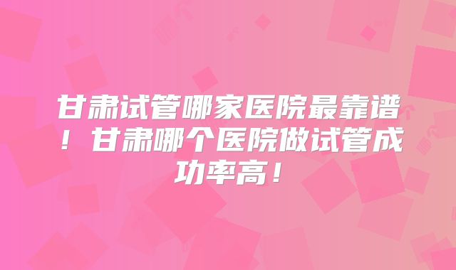 甘肃试管哪家医院最靠谱!甘肃哪个医院做试管成功率高!
