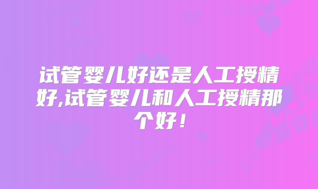 试管婴儿好还是人工授精好,试管婴儿和人工授精那个好!