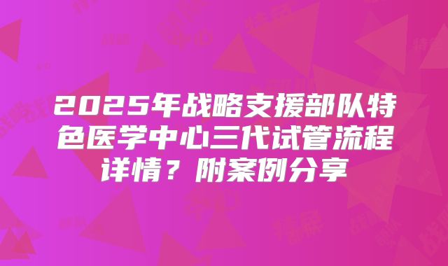 2025年战略支援部队特色医学中心三代试管流程详情？附案例分享