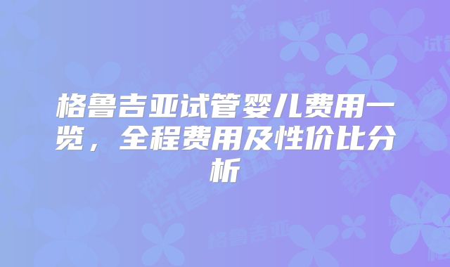 格鲁吉亚试管婴儿费用一览,全程费用及性价比分析