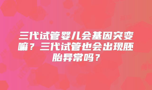 三代试管婴儿会基因突变嘛？三代试管也会出现胚胎异常吗？