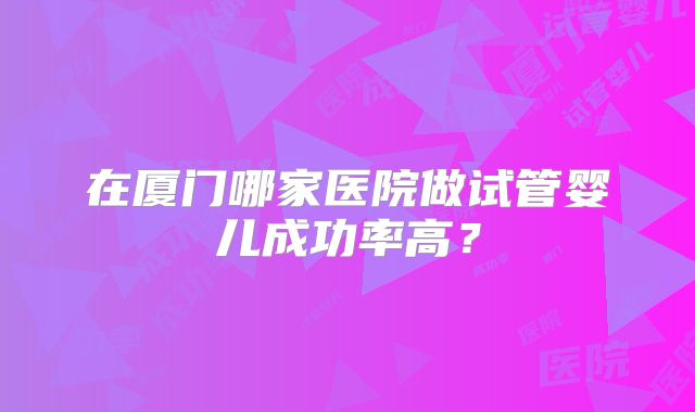 在厦门哪家医院做试管婴儿成功率高？