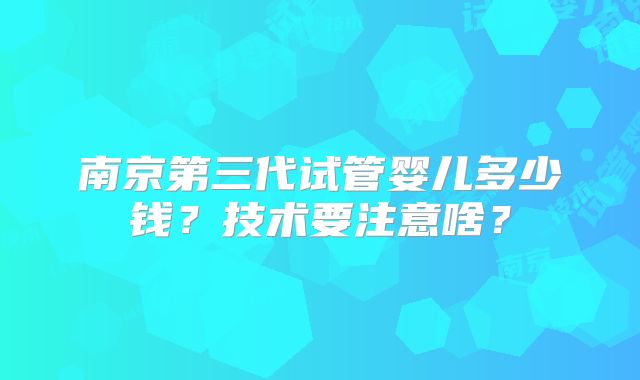 南京第三代试管婴儿多少钱？技术要注意啥？