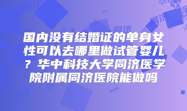 国内没有结婚证的单身女性可以去哪里做试管婴儿？华中科技大学同济医学院附属同济医院能做吗