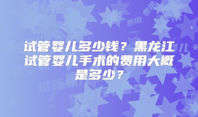 试管婴儿多少钱?黑龙江试管婴儿手术的费用大概是多少?