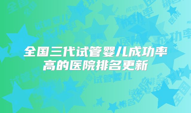 全国三代试管婴儿成功率高的医院排名更新