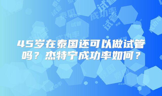 45岁在泰国还可以做试管吗?杰特宁成功率如何?