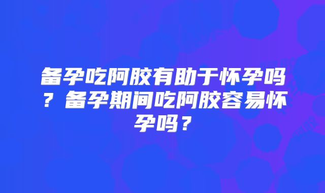 备孕吃阿胶有助于怀孕吗?备孕期间吃阿胶容易怀孕吗?