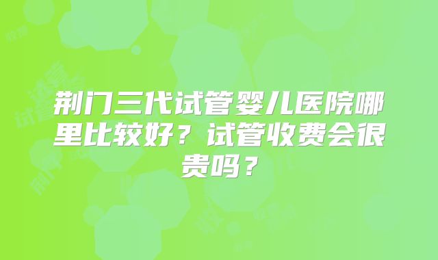 荆门三代试管婴儿医院哪里比较好？试管收费会很贵吗？
