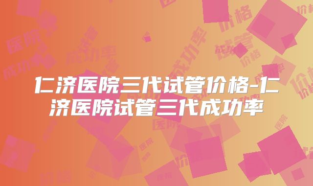 仁济医院三代试管价格-仁济医院试管三代成功率