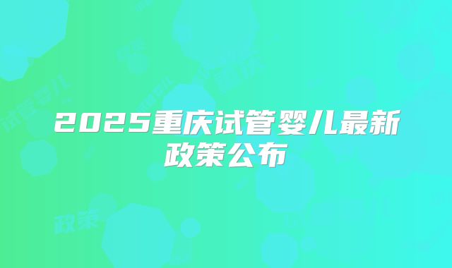 2025重庆试管婴儿最新政策公布