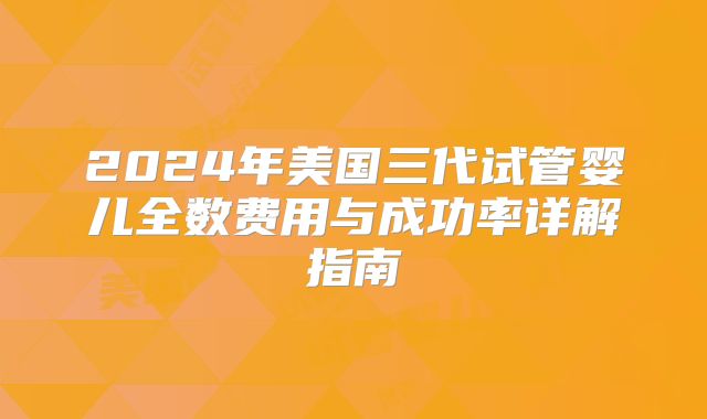 2024年美国三代试管婴儿全数费用与成功率详解指南