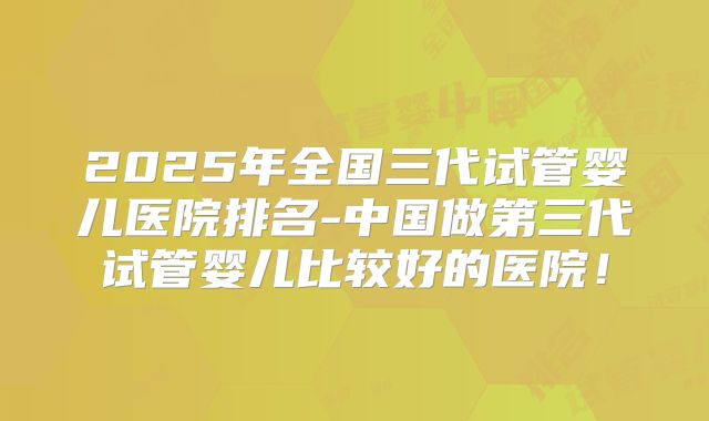 2025年全国三代试管婴儿医院排名-中国做第三代试管婴儿比较好的医院！
