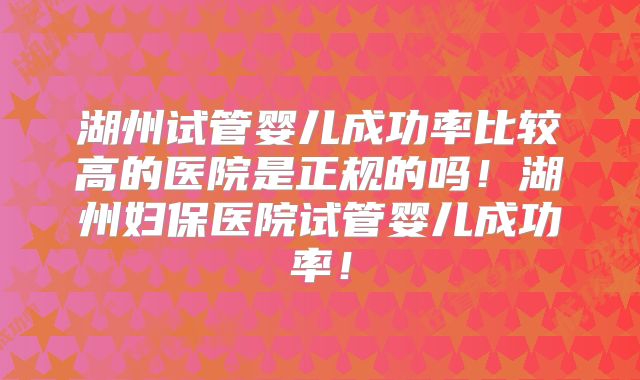 湖州试管婴儿成功率比较高的医院是正规的吗!湖州妇保医院试管婴儿成功率!