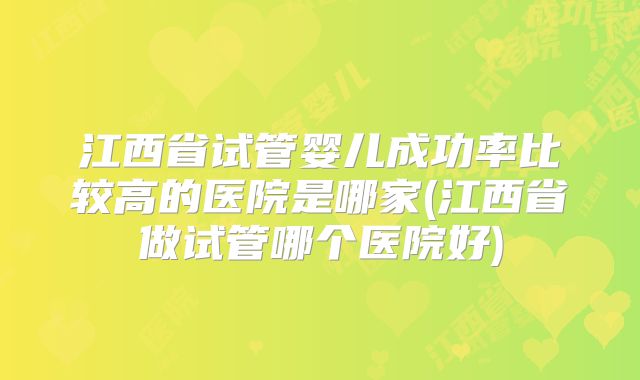 江西省试管婴儿成功率比较高的医院是哪家(江西省做试管哪个医院好)