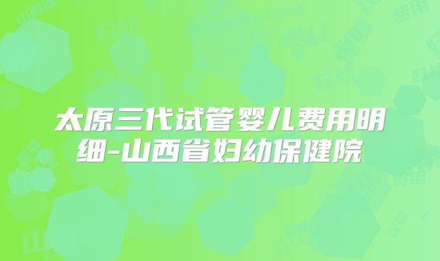太原三代试管婴儿费用明细-山西省妇幼保健院