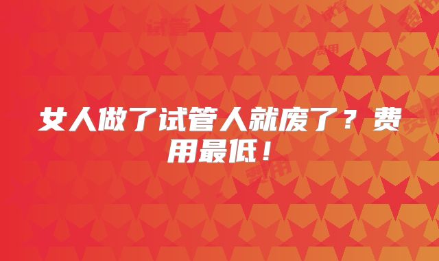 女人做了试管人就废了?费用最低!