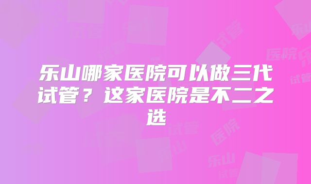 乐山哪家医院可以做三代试管?这家医院是不二之选
