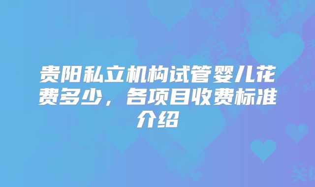 贵阳私立机构试管婴儿花费多少，各项目收费标准介绍