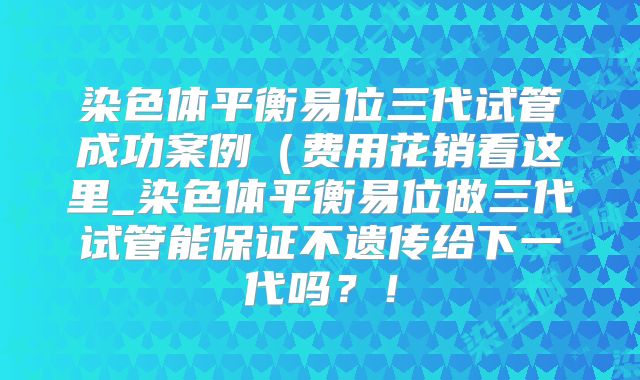 染色体平衡易位三代试管成功案例(费用花销看这里_染色体平衡易位做三代试管能保证不遗传给下一代吗?!