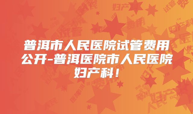 普洱市人民医院试管费用公开-普洱医院市人民医院妇产科！