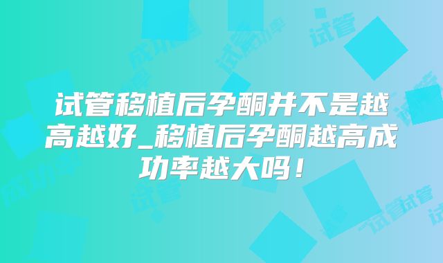 试管移植后孕酮并不是越高越好_移植后孕酮越高成功率越大吗!
