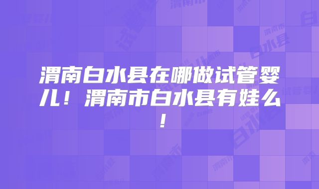 渭南白水县在哪做试管婴儿！渭南市白水县有娃么！